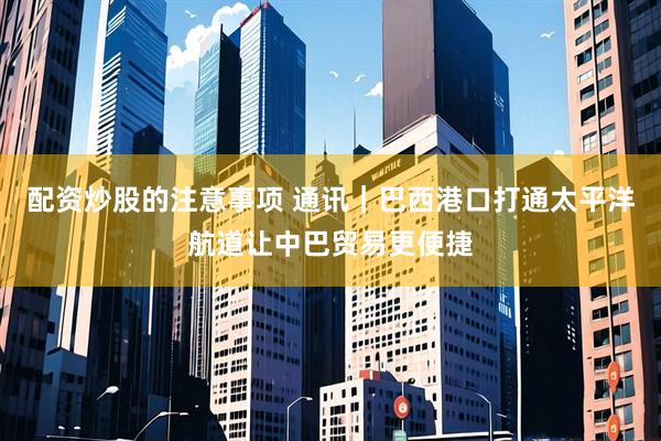 配资炒股的注意事项 通讯｜巴西港口打通太平洋航道让中巴贸易更便捷