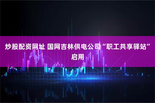 炒股配资网址 国网吉林供电公司“职工共享驿站”启用