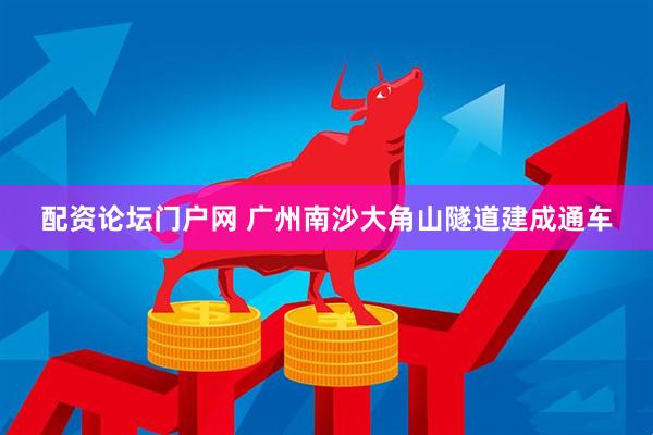 配资论坛门户网 广州南沙大角山隧道建成通车