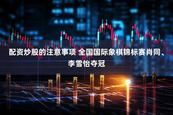 配资炒股的注意事项 全国国际象棋锦标赛肖同、李雪怡夺冠