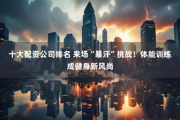 十大配资公司排名 来场“暴汗”挑战！体能训练成健身新风尚