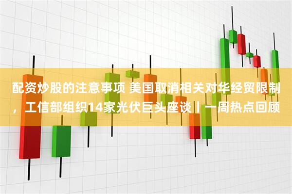 配资炒股的注意事项 美国取消相关对华经贸限制，工信部组织14家光伏巨头座谈丨一周热点回顾
