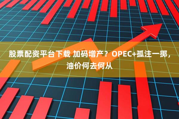 股票配资平台下载 加码增产？OPEC+孤注一掷，油价何去何从