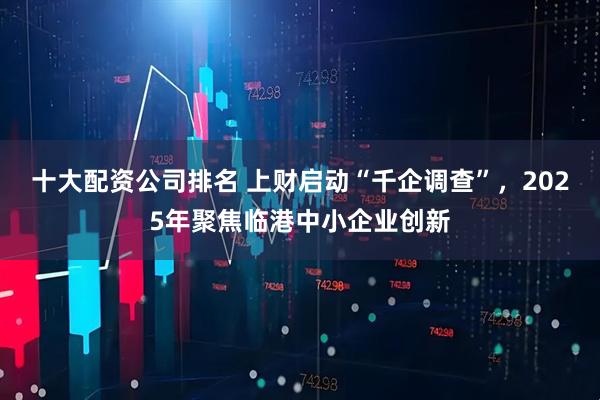 十大配资公司排名 上财启动“千企调查”，2025年聚焦临港中小企业创新