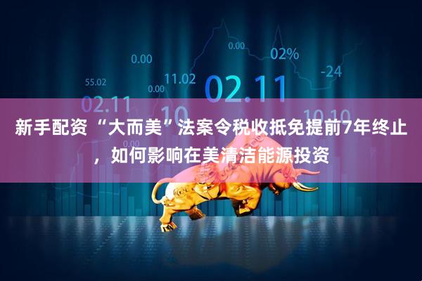 新手配资 “大而美”法案令税收抵免提前7年终止，如何影响在美清洁能源投资