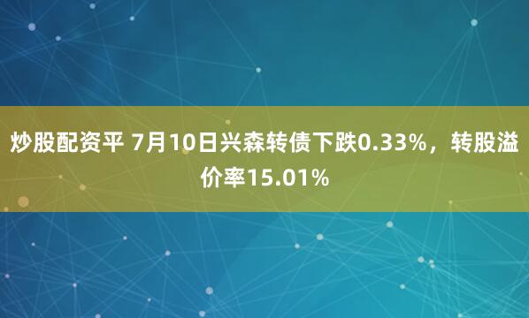 炒股配资平 7月10日兴森转债下跌0.33%，转股溢价率15.01%