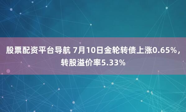 股票配资平台导航 7月10日金轮转债上涨0.65%，转股溢价率5.33%