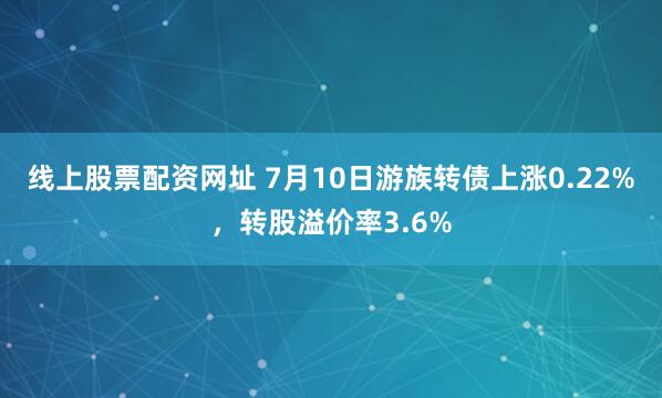 线上股票配资网址 7月10日游族转债上涨0.22%，转股溢价率3.6%