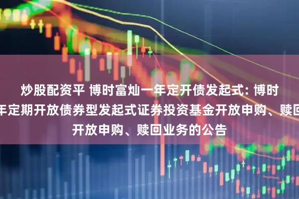 炒股配资平 博时富灿一年定开债发起式: 博时富灿纯债一年定期开放债券型发起式证券投资基金开放申购、赎回业务的公告