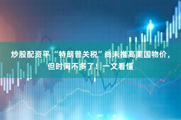 炒股配资平 “特朗普关税”尚未推高美国物价，但时间不多了！一文看懂