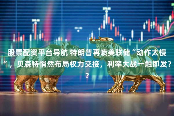 股票配资平台导航 特朗普再喷美联储“动作太慢”，贝森特悄然布局权力交接，利率大战一触即发？