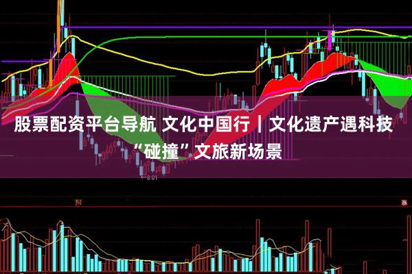 股票配资平台导航 文化中国行｜文化遗产遇科技 “碰撞”文旅新场景