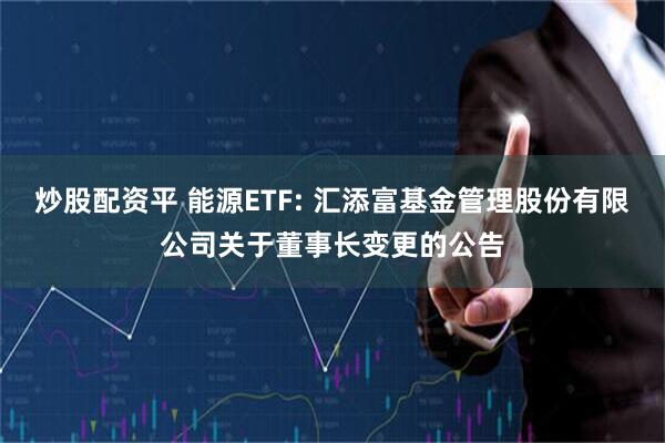 炒股配资平 能源ETF: 汇添富基金管理股份有限公司关于董事长变更的公告