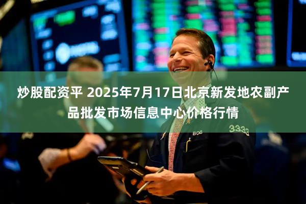 炒股配资平 2025年7月17日北京新发地农副产品批发市场信息中心价格行情