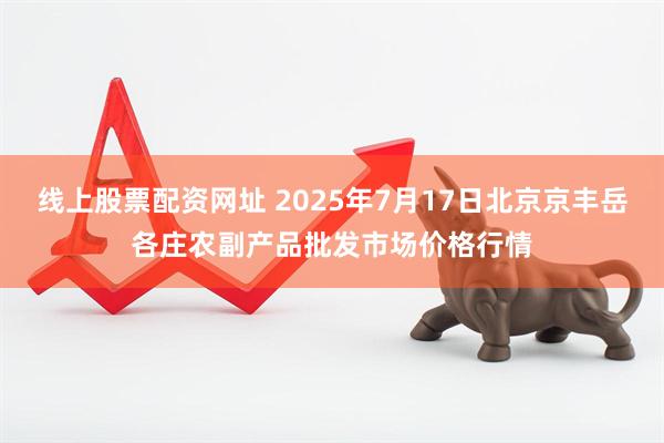 线上股票配资网址 2025年7月17日北京京丰岳各庄农副产品批发市场价格行情