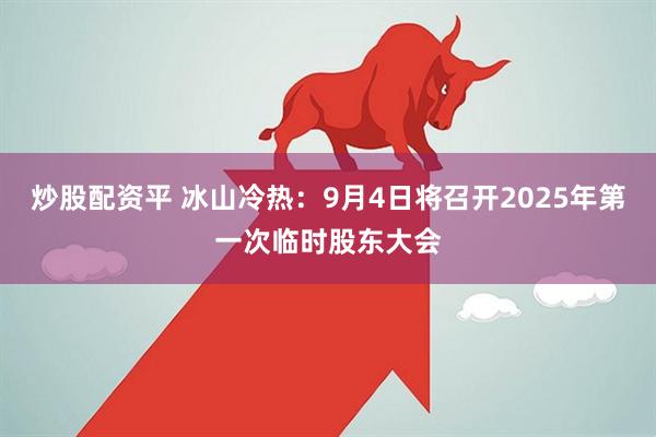 炒股配资平 冰山冷热：9月4日将召开2025年第一次临时股东大会