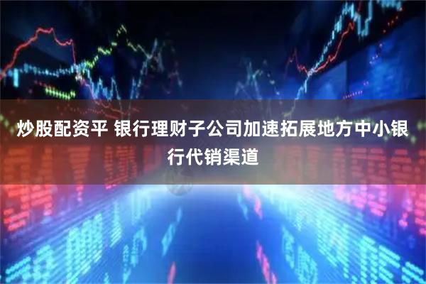 炒股配资平 银行理财子公司加速拓展地方中小银行代销渠道