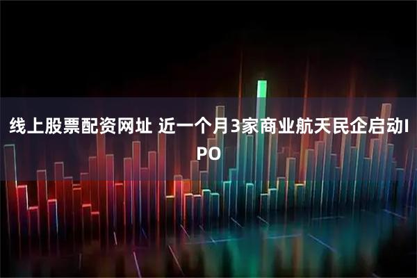 线上股票配资网址 近一个月3家商业航天民企启动IPO