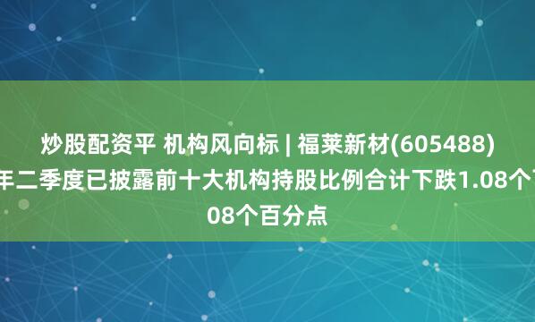 炒股配资平 机构风向标 | 福莱新材(605488)2025年二季度已披露前十大机构持股比例合计下跌1.08个百分点