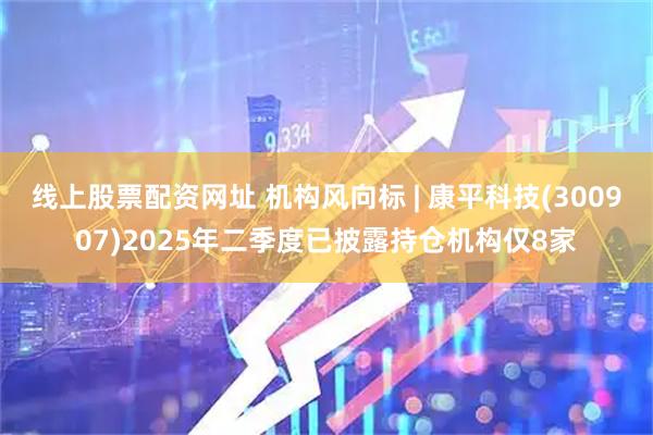 线上股票配资网址 机构风向标 | 康平科技(300907)2025年二季度已披露持仓机构仅8家
