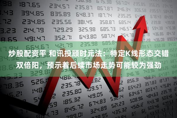炒股配资平 和讯投顾时元法：特定K线形态交错双倍阳，预示着后续市场走势可能较为强劲