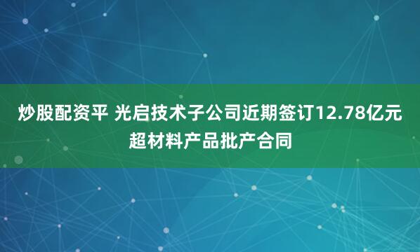 炒股配资平 光启技术子公司近期签订12.78亿元超材料产品批产合同
