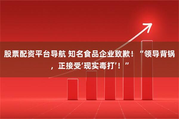 股票配资平台导航 知名食品企业致歉！“领导背锅，正接受‘现实毒打’！”