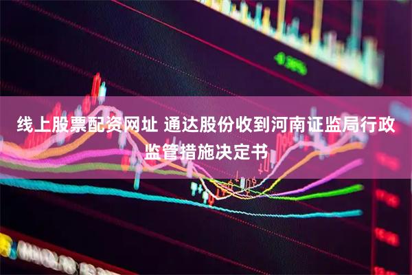 线上股票配资网址 通达股份收到河南证监局行政监管措施决定书