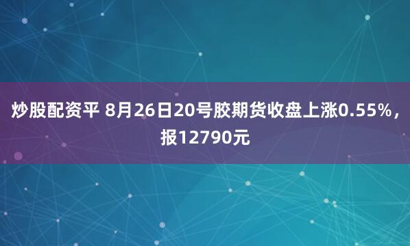 炒股配资平 8月26日20号胶期货收盘上涨0.55%，报12790元