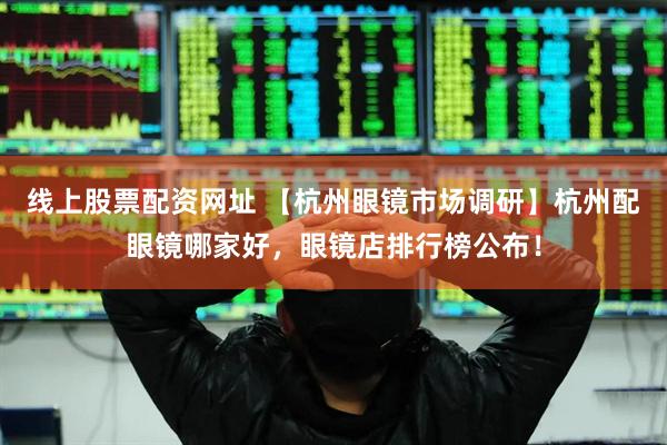 线上股票配资网址 【杭州眼镜市场调研】杭州配眼镜哪家好，眼镜店排行榜公布！