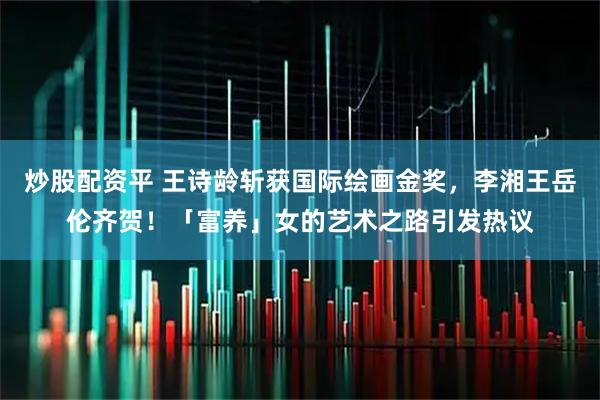 炒股配资平 王诗龄斩获国际绘画金奖，李湘王岳伦齐贺！「富养」女的艺术之路引发热议