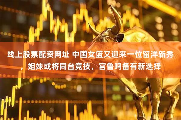 线上股票配资网址 中国女篮又迎来一位留洋新秀，姐妹或将同台竞技，宫鲁鸣备有新选择