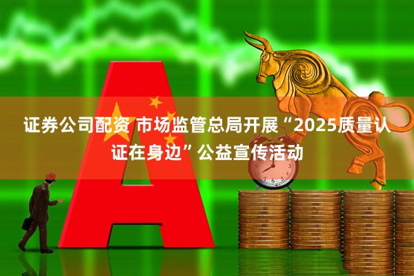 证券公司配资 市场监管总局开展“2025质量认证在身边”公益宣传活动
