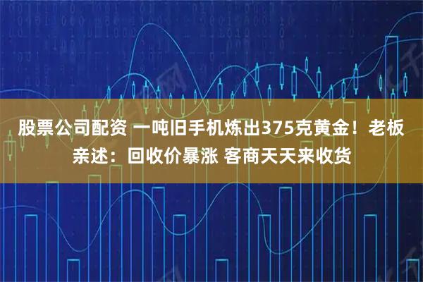 股票公司配资 一吨旧手机炼出375克黄金！老板亲述：回收价暴涨 客商天天来收货