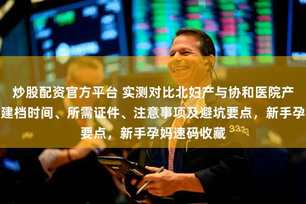 炒股配资官方平台 实测对比北妇产与协和医院产科建档，含建档时间、所需证件、注意事项及避坑要点，新手孕妈速码收藏
