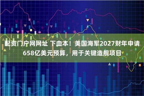 配资门户网网址 下血本！美国海军2027财年申请658亿美元预算，用于关键造舰项目