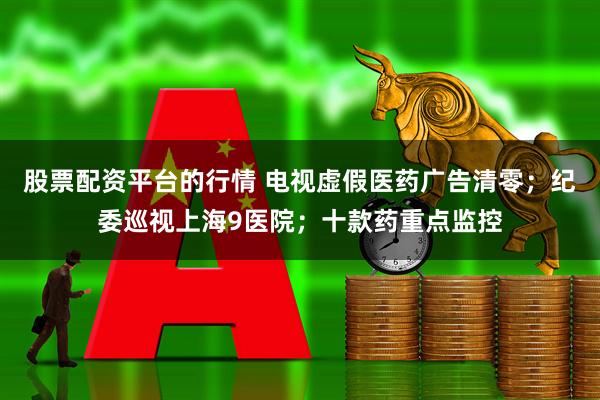 股票配资平台的行情 电视虚假医药广告清零；纪委巡视上海9医院；十款药重点监控
